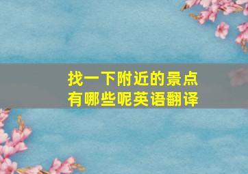 找一下附近的景点有哪些呢英语翻译