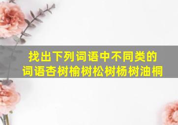 找出下列词语中不同类的词语杏树榆树松树杨树油桐