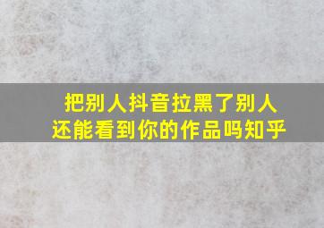 把别人抖音拉黑了别人还能看到你的作品吗知乎