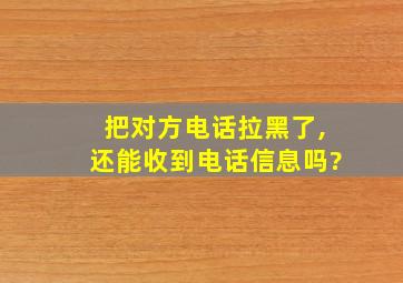 把对方电话拉黑了,还能收到电话信息吗?