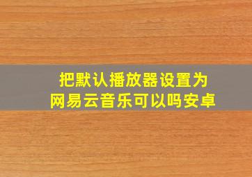 把默认播放器设置为网易云音乐可以吗安卓