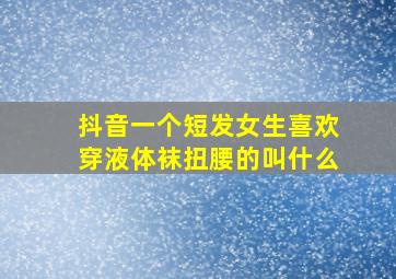 抖音一个短发女生喜欢穿液体袜扭腰的叫什么