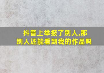 抖音上举报了别人,那别人还能看到我的作品吗