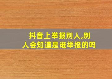 抖音上举报别人,别人会知道是谁举报的吗