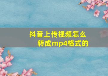 抖音上传视频怎么转成mp4格式的