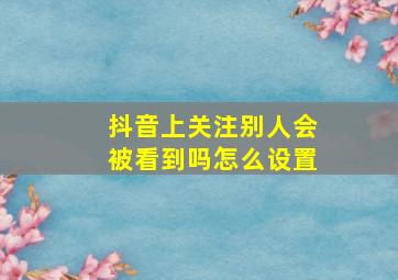 抖音上关注别人会被看到吗怎么设置