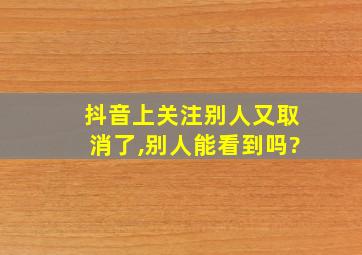 抖音上关注别人又取消了,别人能看到吗?