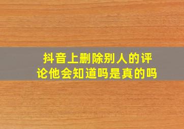 抖音上删除别人的评论他会知道吗是真的吗