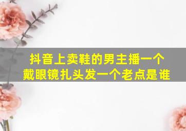 抖音上卖鞋的男主播一个戴眼镜扎头发一个老点是谁