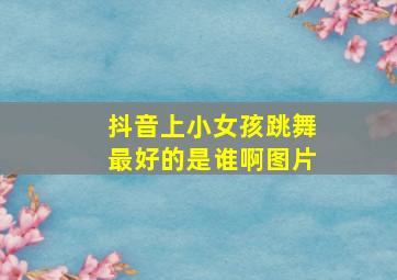 抖音上小女孩跳舞最好的是谁啊图片