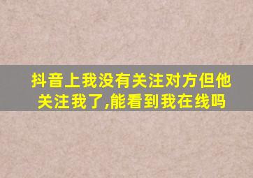 抖音上我没有关注对方但他关注我了,能看到我在线吗