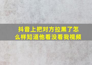 抖音上把对方拉黑了怎么样知道他看没看我视频