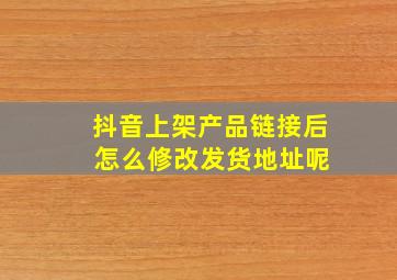 抖音上架产品链接后 怎么修改发货地址呢