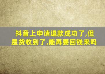 抖音上申请退款成功了,但是货收到了,能再要回钱来吗