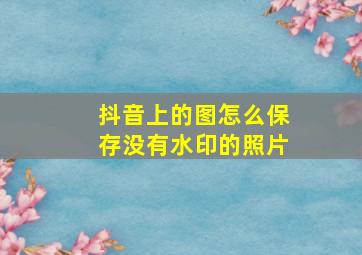 抖音上的图怎么保存没有水印的照片