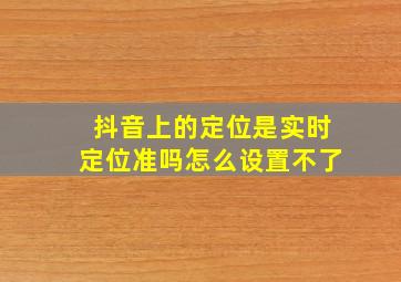 抖音上的定位是实时定位准吗怎么设置不了