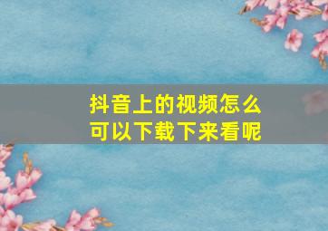 抖音上的视频怎么可以下载下来看呢