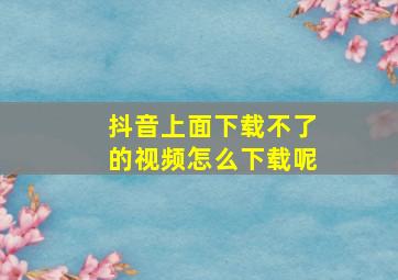 抖音上面下载不了的视频怎么下载呢