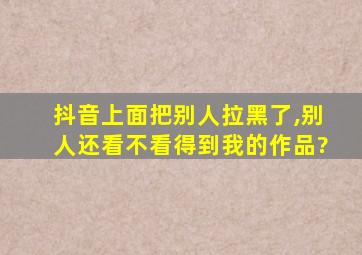 抖音上面把别人拉黑了,别人还看不看得到我的作品?