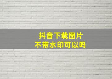 抖音下载图片不带水印可以吗