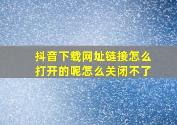 抖音下载网址链接怎么打开的呢怎么关闭不了