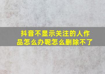 抖音不显示关注的人作品怎么办呢怎么删除不了