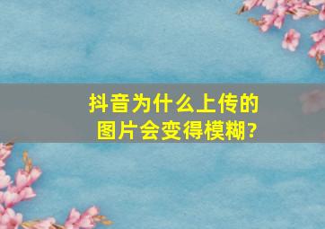 抖音为什么上传的图片会变得模糊?