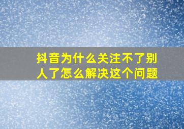 抖音为什么关注不了别人了怎么解决这个问题