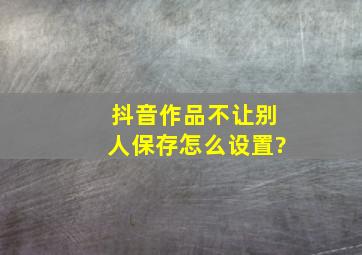 抖音作品不让别人保存怎么设置?