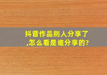 抖音作品别人分享了,怎么看是谁分享的?