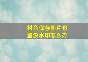 抖音保存图片设置没水印怎么办