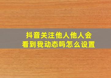 抖音关注他人他人会看到我动态吗怎么设置