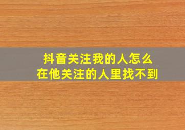 抖音关注我的人怎么在他关注的人里找不到