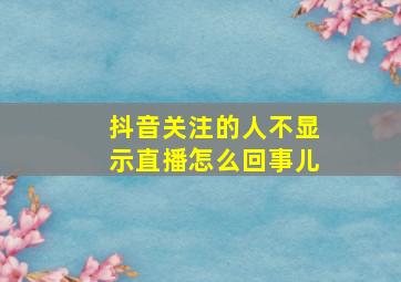 抖音关注的人不显示直播怎么回事儿