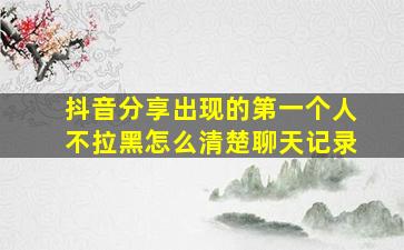 抖音分享出现的第一个人不拉黑怎么清楚聊天记录