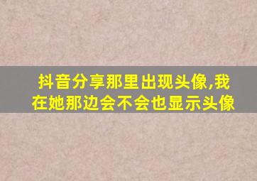 抖音分享那里出现头像,我在她那边会不会也显示头像