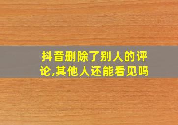 抖音删除了别人的评论,其他人还能看见吗