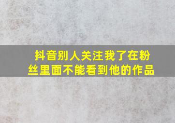 抖音别人关注我了在粉丝里面不能看到他的作品