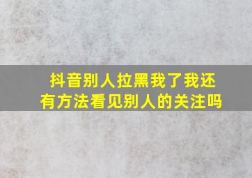 抖音别人拉黑我了我还有方法看见别人的关注吗