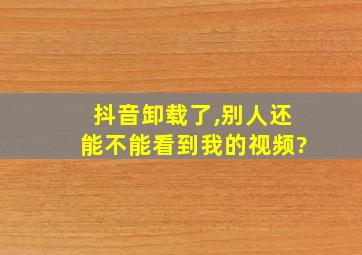 抖音卸载了,别人还能不能看到我的视频?