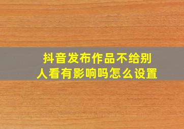 抖音发布作品不给别人看有影响吗怎么设置