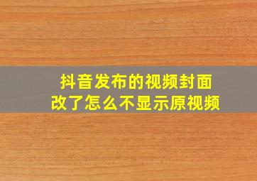 抖音发布的视频封面改了怎么不显示原视频