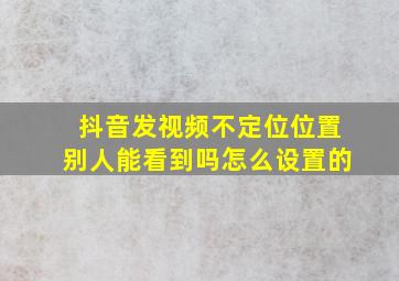 抖音发视频不定位位置别人能看到吗怎么设置的