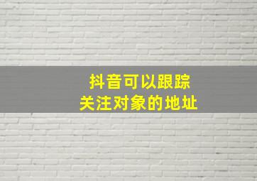 抖音可以跟踪关注对象的地址