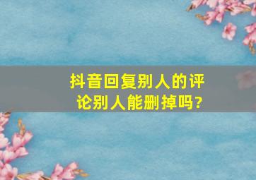 抖音回复别人的评论别人能删掉吗?