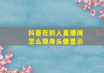 抖音在别人直播间怎么隐身头像显示