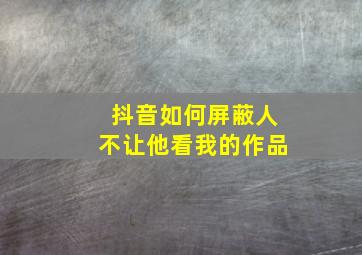 抖音如何屏蔽人不让他看我的作品