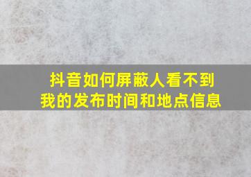 抖音如何屏蔽人看不到我的发布时间和地点信息