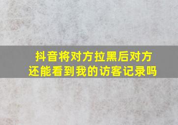 抖音将对方拉黑后对方还能看到我的访客记录吗