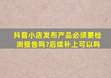 抖音小店发布产品必须要检测报告吗?后续补上可以吗